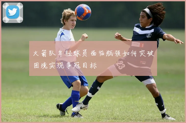 火箭队年轻球员面临瓶颈如何突破困境实现争冠目标