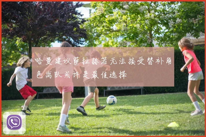 哈曼建议萨拉赫若无法接受替补角色离队或许是最佳选择
