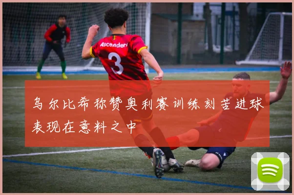 乌尔比希称赞奥利赛训练刻苦进球表现在意料之中