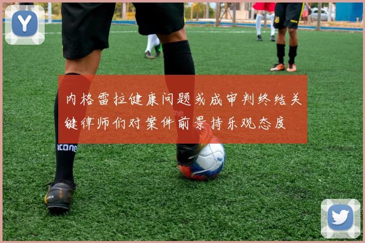 内格雷拉健康问题或成审判终结关键律师们对案件前景持乐观态度