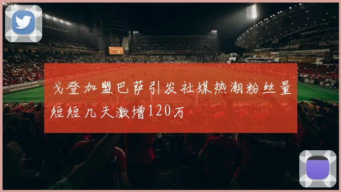 戈登加盟巴萨引发社媒热潮粉丝量短短几天激增120万