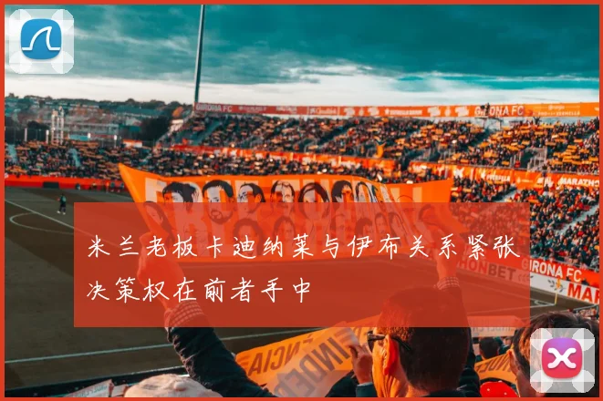 米兰老板卡迪纳莱与伊布关系紧张决策权在前者手中
