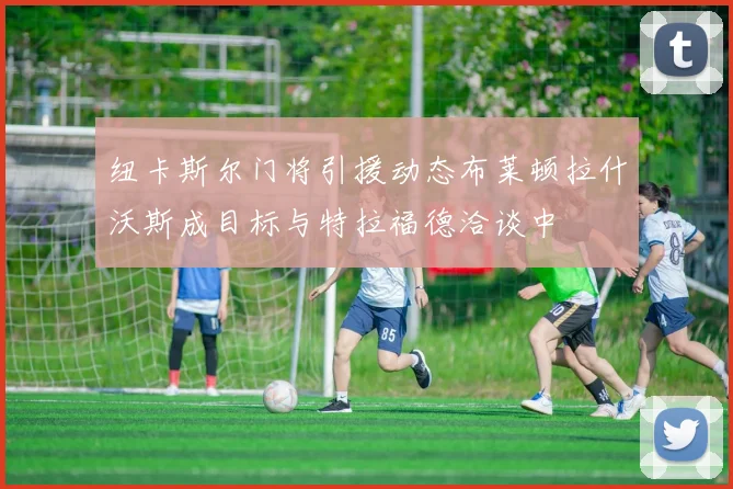 纽卡斯尔门将引援动态布莱顿拉什沃斯成目标与特拉福德洽谈中