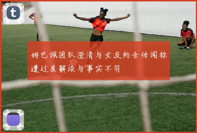姆巴佩团队澄清与女友约会传闻称遭过度解读与事实不符