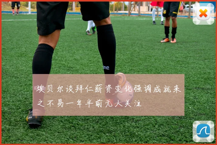 埃贝尔谈拜仁薪资变化强调成就来之不易一年半前无人关注