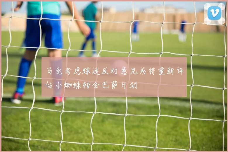 马竞考虑球迷反对意见或将重新评估小蜘蛛转会巴萨计划