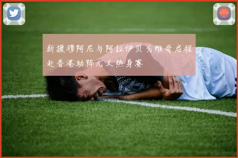 新援穆阿尼与阿拉伊贝戈维奇启程赴香港助阵尤文热身赛