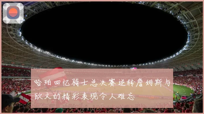 哈珀回忆骑士总决赛逆转詹姆斯与欧文的精彩表现令人难忘
