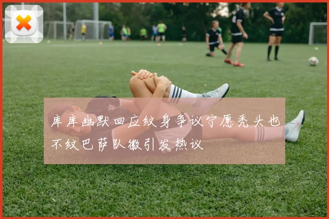 库库幽默回应纹身争议宁愿秃头也不纹巴萨队徽引发热议