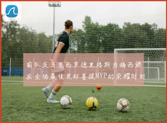 前队友马克西罗德里格斯为梅西颁发全场最佳奖杯喜提MVP的荣耀时刻