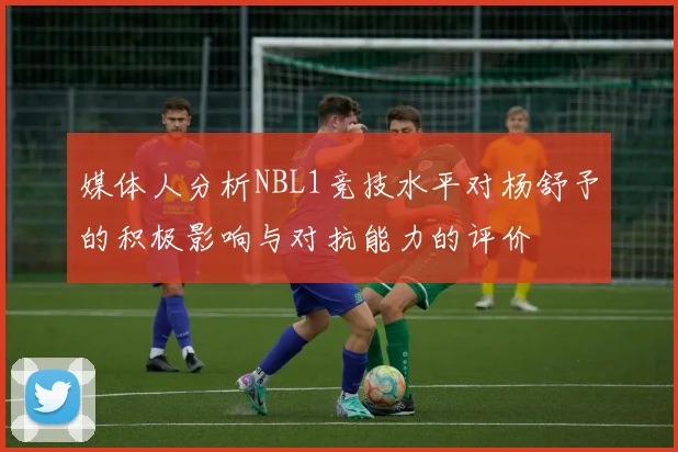 媒体人分析NBL1竞技水平对杨舒予的积极影响与对抗能力的评价