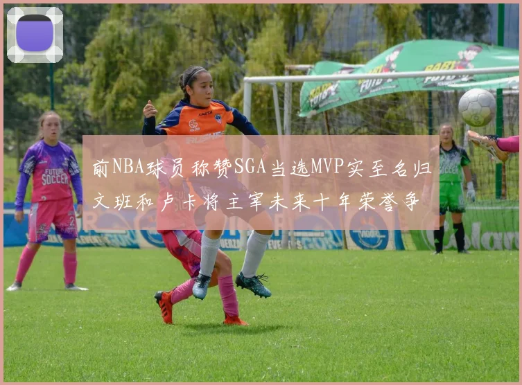 前NBA球员称赞SGA当选MVP实至名归文班和卢卡将主宰未来十年荣誉争夺