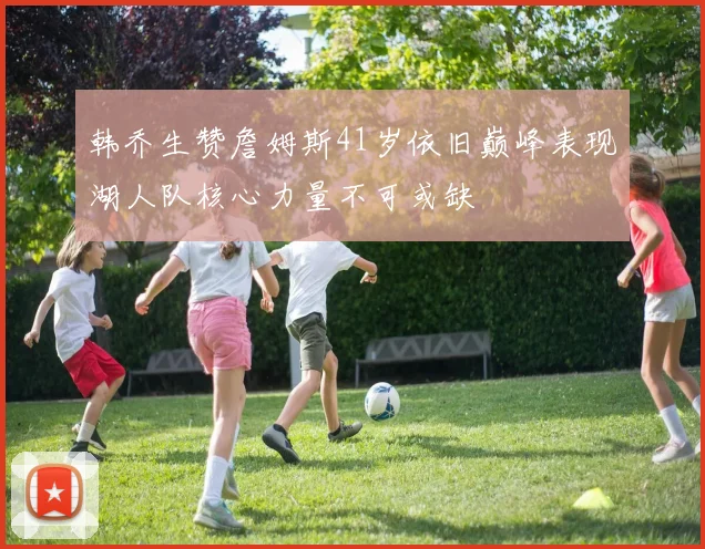 韩乔生赞詹姆斯41岁依旧巅峰表现湖人队核心力量不可或缺