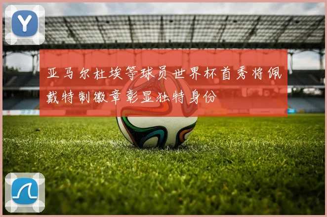 亚马尔杜埃等球员世界杯首秀将佩戴特制徽章彰显独特身份