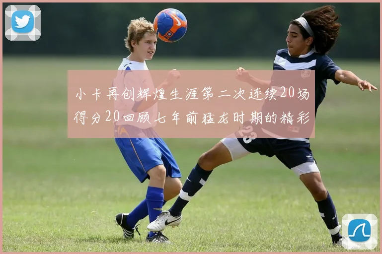 小卡再创辉煌生涯第二次连续20场得分20回顾七年前猛龙时期的精彩表现