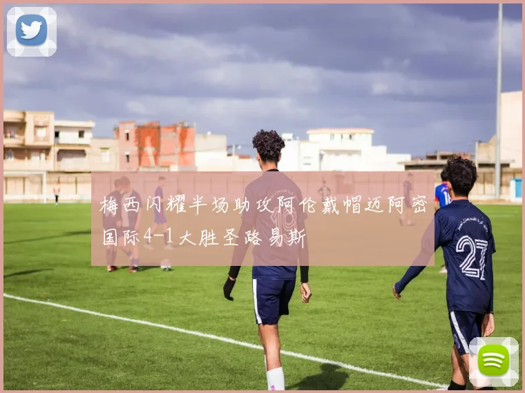 梅西闪耀半场助攻阿伦戴帽迈阿密国际4-1大胜圣路易斯