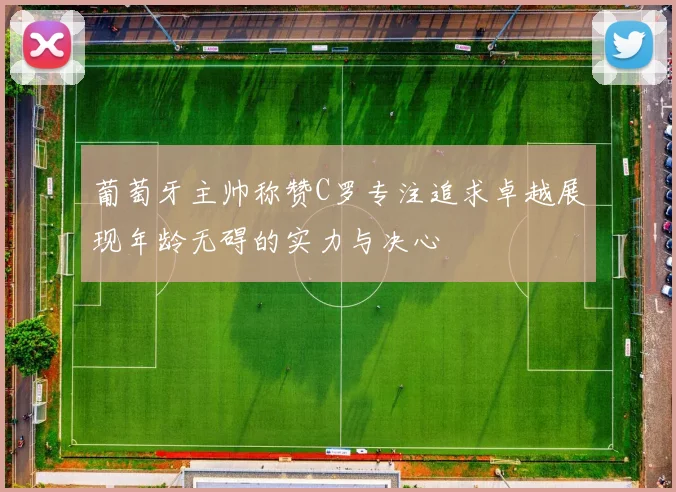 葡萄牙主帅称赞C罗专注追求卓越展现年龄无碍的实力与决心