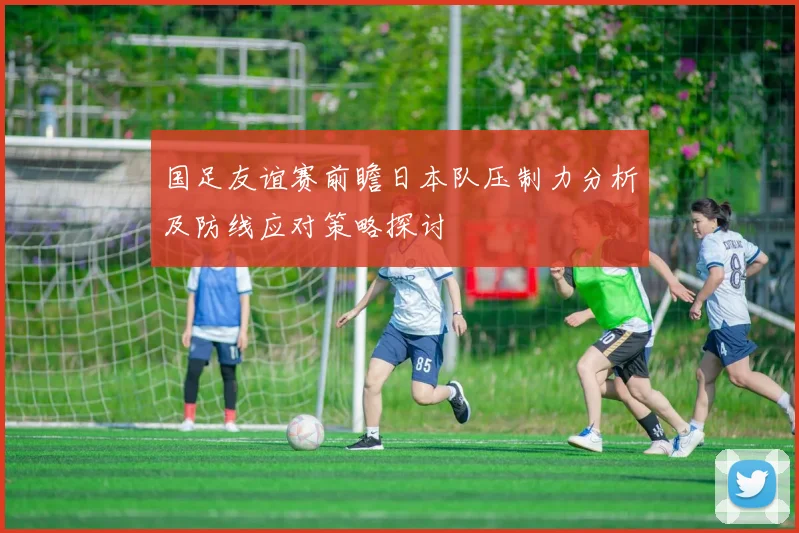国足友谊赛前瞻日本队压制力分析及防线应对策略探讨