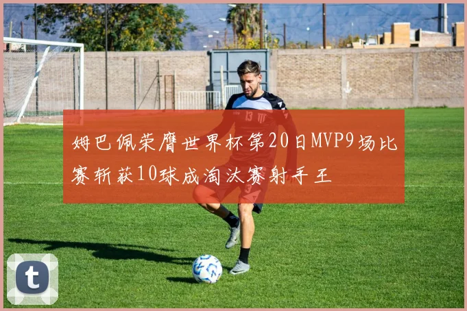 姆巴佩荣膺世界杯第20日MVP9场比赛斩获10球成淘汰赛射手王