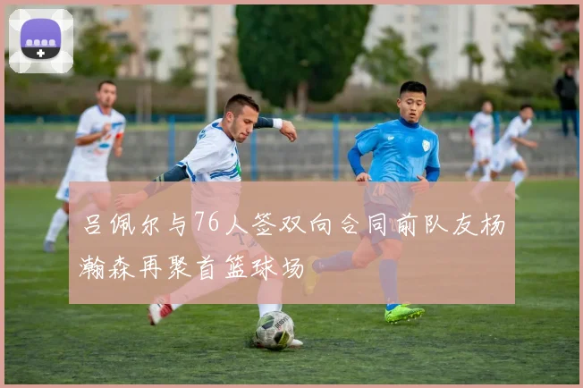 吕佩尔与76人签双向合同前队友杨瀚森再聚首篮球场