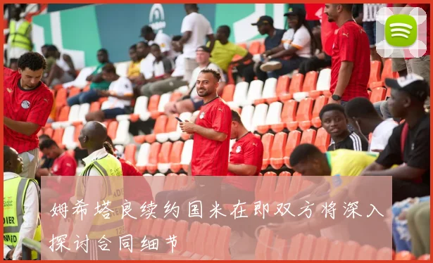 姆希塔良续约国米在即双方将深入探讨合同细节