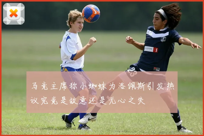 马竞主席称小蜘蛛为洛佩斯引发热议究竟是故意还是无心之失