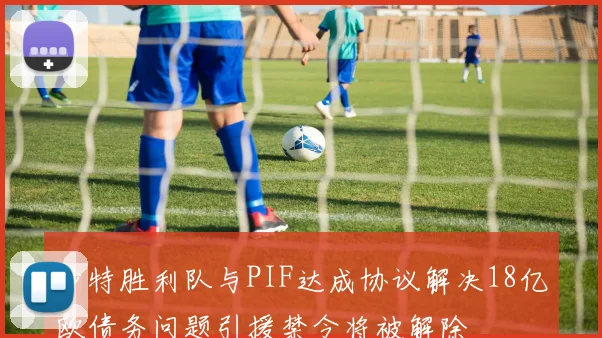 沙特胜利队与PIF达成协议解决18亿欧债务问题引援禁令将被解除
