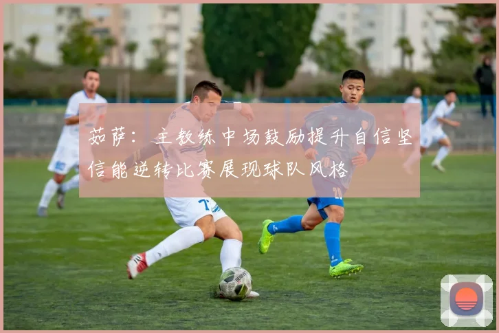 茹萨：主教练中场鼓励提升自信坚信能逆转比赛展现球队风格
