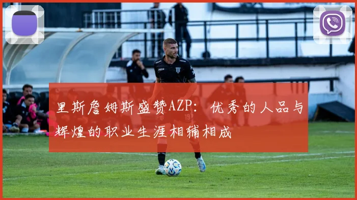 里斯詹姆斯盛赞AZP：优秀的人品与辉煌的职业生涯相辅相成