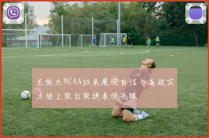 王俊杰NCAA归来展现自信与高效实力场上敢打敢拼表现亮眼