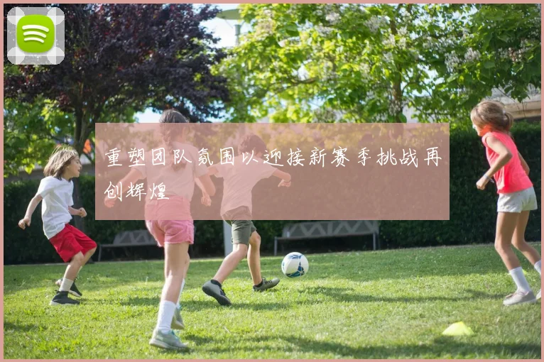 重塑团队氛围以迎接新赛季挑战再创辉煌