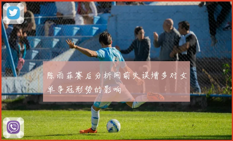 陈雨菲赛后分析网前失误增多对女单争冠形势的影响