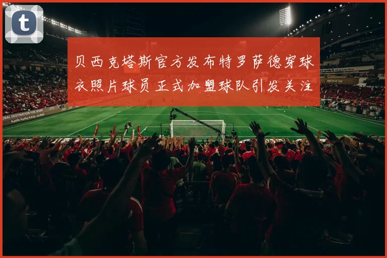 贝西克塔斯官方发布特罗萨德穿球衣照片球员正式加盟球队引发关注